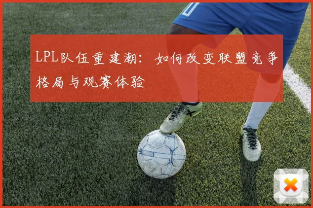LPL队伍重建潮：如何改变联盟竞争格局与观赛体验
