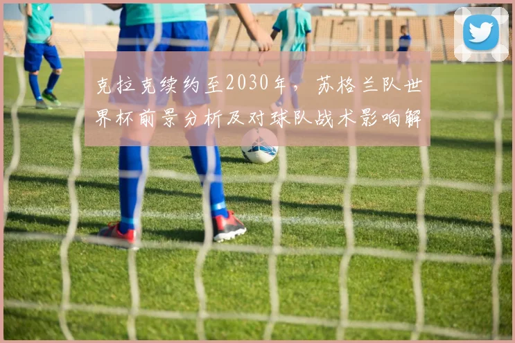 克拉克续约至2030年，苏格兰队世界杯前景分析及对球队战术影响解读