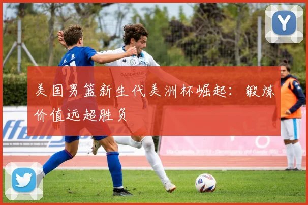 美国男篮新生代美洲杯崛起:锻炼价值远超胜负