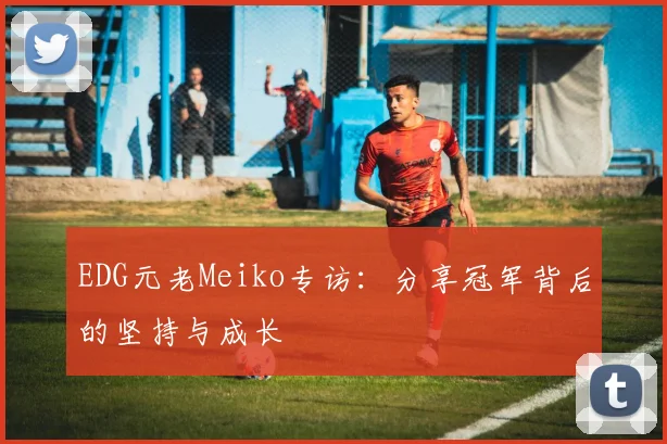 EDG元老Meiko专访：分享冠军背后的坚持与成长