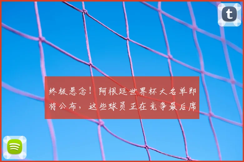 终极悬念！阿根廷世界杯大名单即将公布，这些球员正在竞争最后席位。