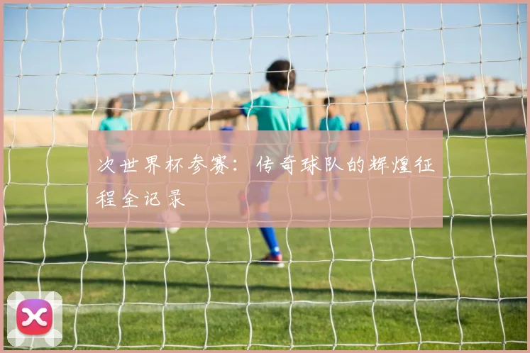 次世界杯参赛：传奇球队的辉煌征程全记录