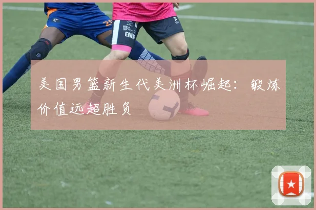 美国男篮新生代美洲杯崛起：锻炼价值远超胜负