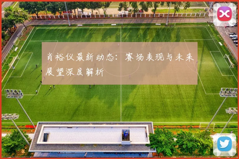 肖裕仪最新动态：赛场表现与未来展望深度解析
