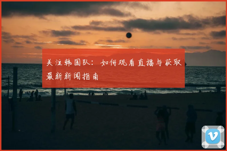 关注韩国队:如何观看直播与获取最新新闻指南