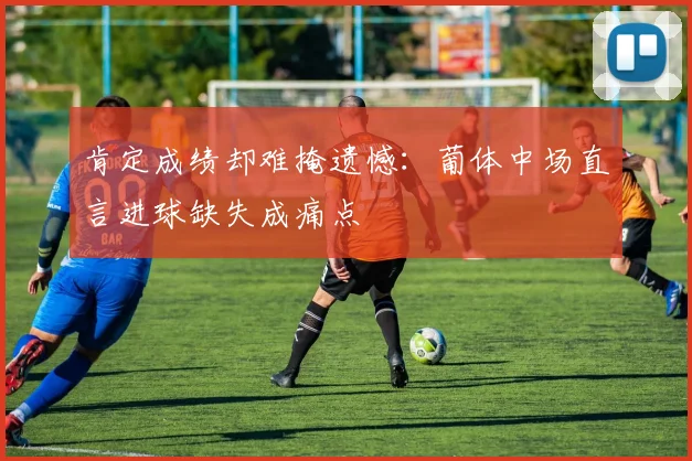 肯定成绩却难掩遗憾：葡体中场直言进球缺失成痛点