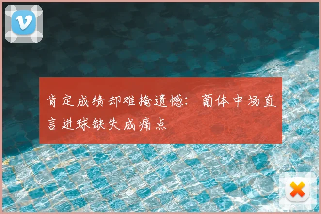 肯定成绩却难掩遗憾：葡体中场直言进球缺失成痛点