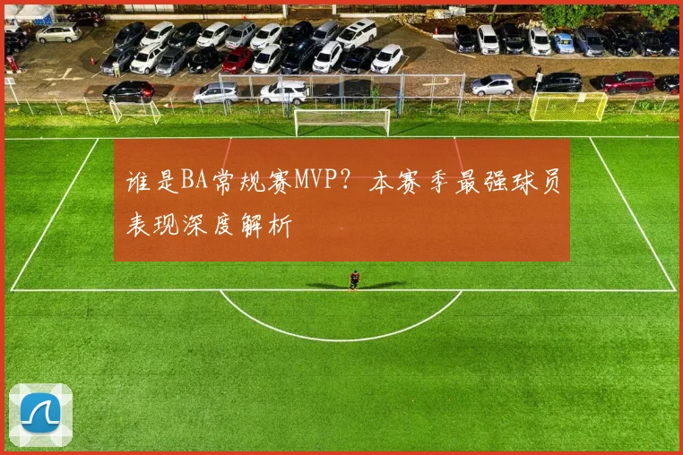 谁是BA常规赛MVP？本赛季最强球员表现深度解析