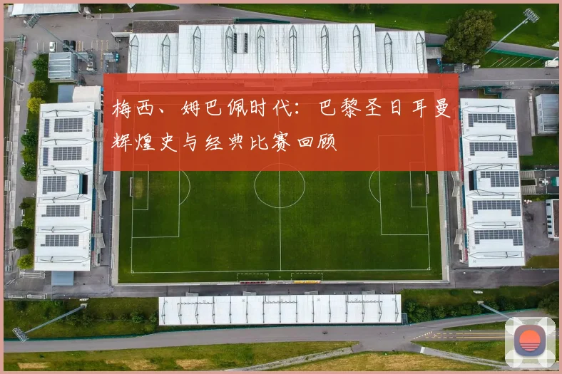 梅西、姆巴佩时代：巴黎圣日耳曼辉煌史与经典比赛回顾