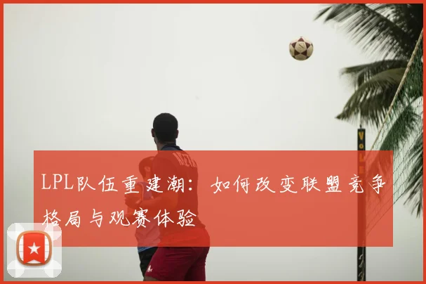 LPL队伍重建潮：如何改变联盟竞争格局与观赛体验