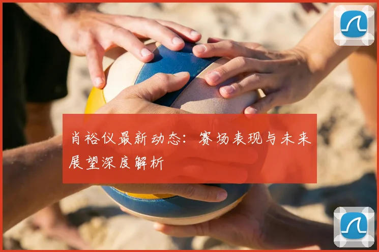 肖裕仪最新动态：赛场表现与未来展望深度解析